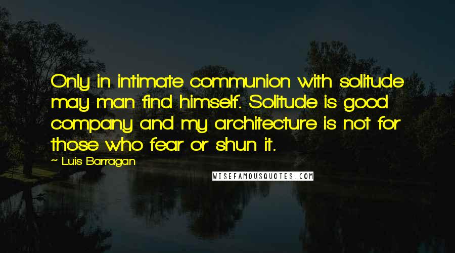 Luis Barragan Quotes: Only in intimate communion with solitude may man find himself. Solitude is good company and my architecture is not for those who fear or shun it.