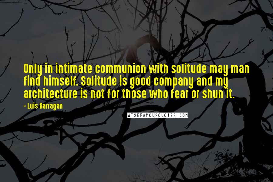 Luis Barragan Quotes: Only in intimate communion with solitude may man find himself. Solitude is good company and my architecture is not for those who fear or shun it.