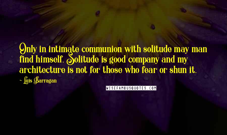 Luis Barragan Quotes: Only in intimate communion with solitude may man find himself. Solitude is good company and my architecture is not for those who fear or shun it.