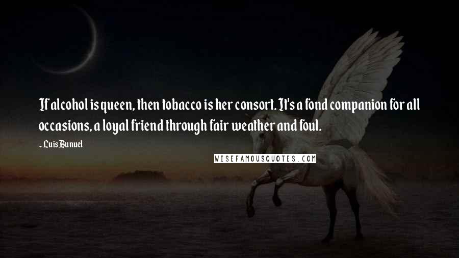 Luis Bunuel Quotes: If alcohol is queen, then tobacco is her consort. It's a fond companion for all occasions, a loyal friend through fair weather and foul.