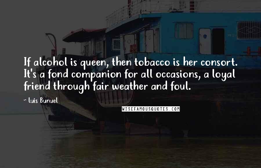Luis Bunuel Quotes: If alcohol is queen, then tobacco is her consort. It's a fond companion for all occasions, a loyal friend through fair weather and foul.