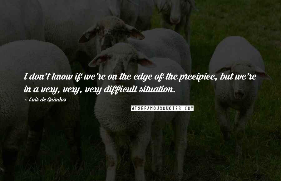 Luis De Guindos Quotes: I don't know if we're on the edge of the precipice, but we're in a very, very, very difficult situation.