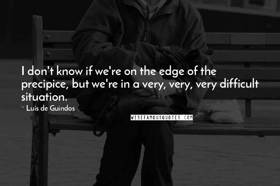 Luis De Guindos Quotes: I don't know if we're on the edge of the precipice, but we're in a very, very, very difficult situation.