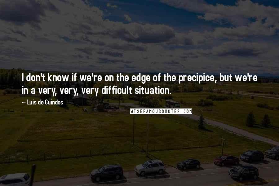 Luis De Guindos Quotes: I don't know if we're on the edge of the precipice, but we're in a very, very, very difficult situation.