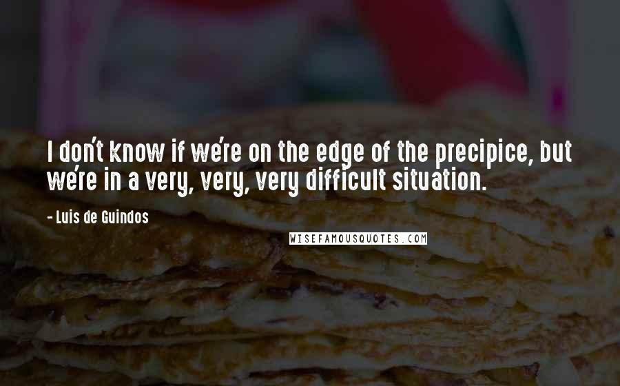 Luis De Guindos Quotes: I don't know if we're on the edge of the precipice, but we're in a very, very, very difficult situation.