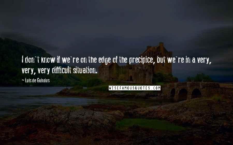 Luis De Guindos Quotes: I don't know if we're on the edge of the precipice, but we're in a very, very, very difficult situation.