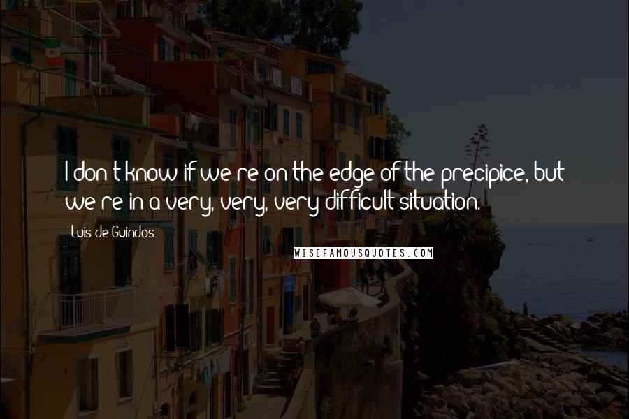 Luis De Guindos Quotes: I don't know if we're on the edge of the precipice, but we're in a very, very, very difficult situation.