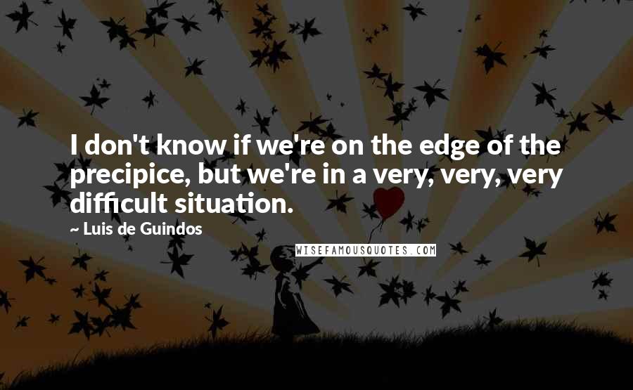 Luis De Guindos Quotes: I don't know if we're on the edge of the precipice, but we're in a very, very, very difficult situation.