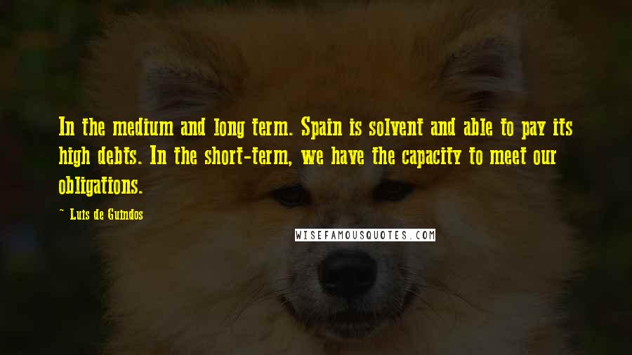 Luis De Guindos Quotes: In the medium and long term. Spain is solvent and able to pay its high debts. In the short-term, we have the capacity to meet our obligations.