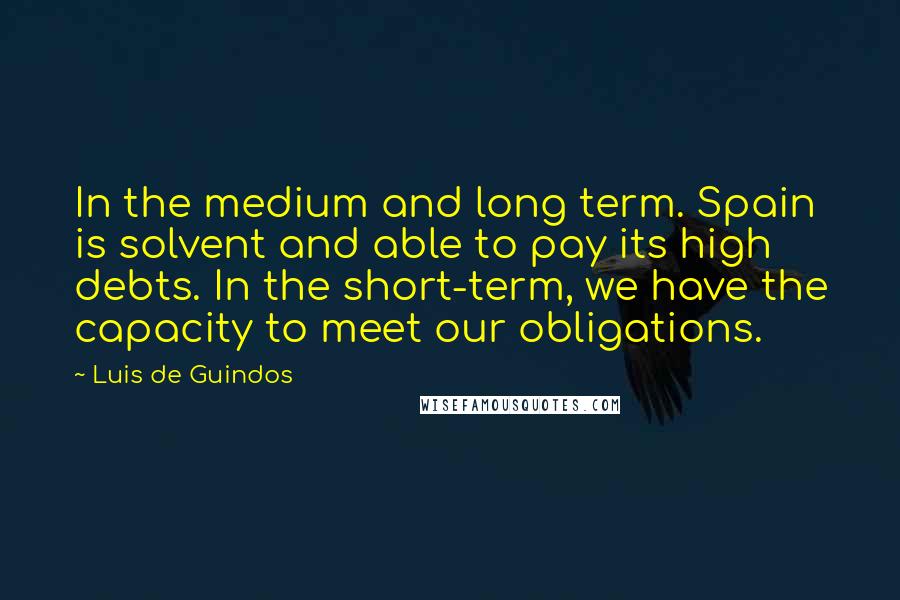 Luis De Guindos Quotes: In the medium and long term. Spain is solvent and able to pay its high debts. In the short-term, we have the capacity to meet our obligations.