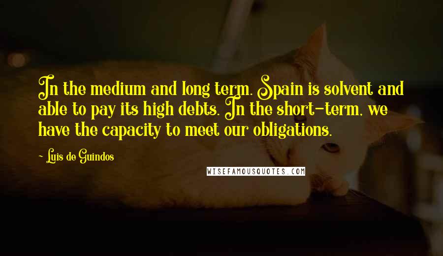 Luis De Guindos Quotes: In the medium and long term. Spain is solvent and able to pay its high debts. In the short-term, we have the capacity to meet our obligations.