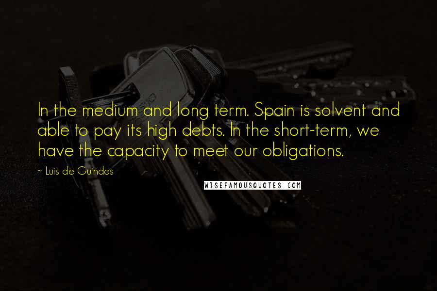 Luis De Guindos Quotes: In the medium and long term. Spain is solvent and able to pay its high debts. In the short-term, we have the capacity to meet our obligations.