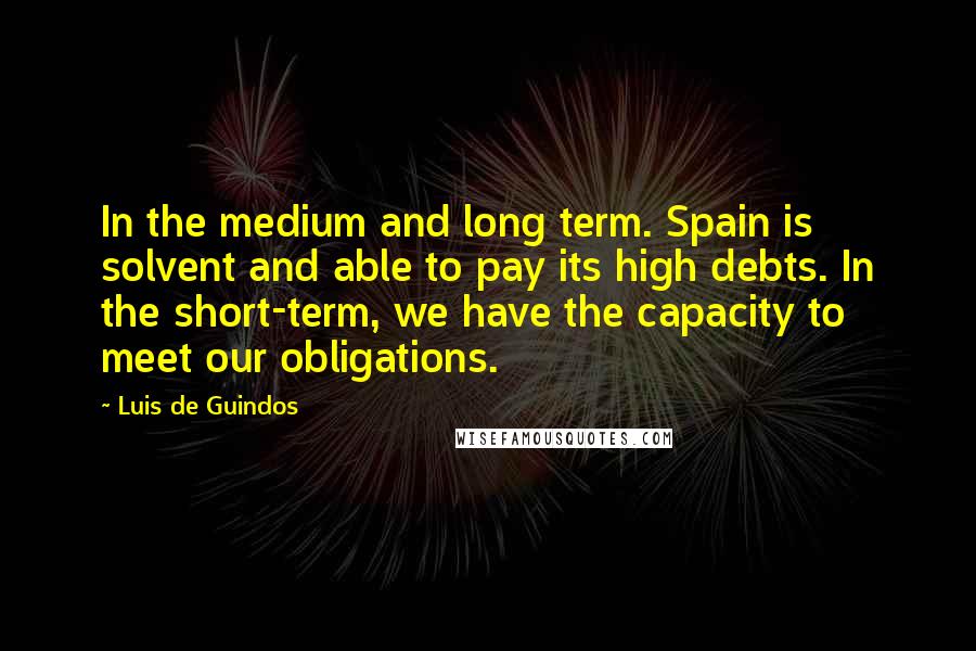 Luis De Guindos Quotes: In the medium and long term. Spain is solvent and able to pay its high debts. In the short-term, we have the capacity to meet our obligations.