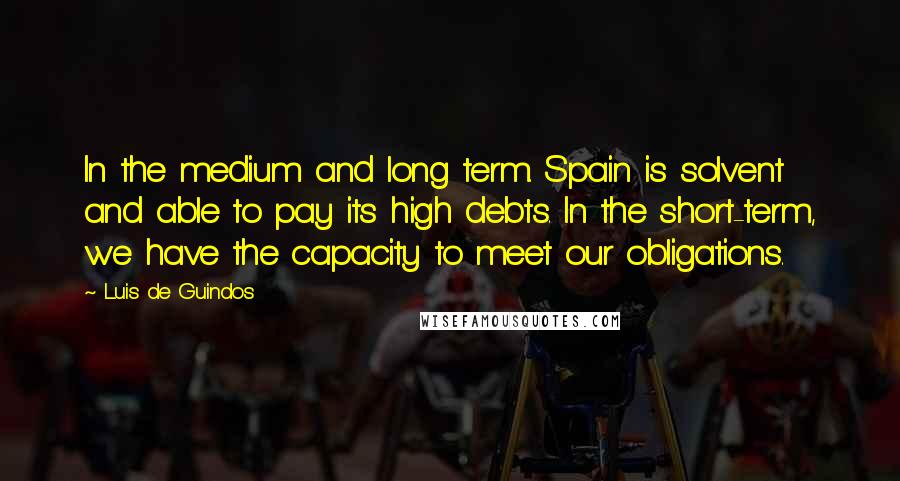 Luis De Guindos Quotes: In the medium and long term. Spain is solvent and able to pay its high debts. In the short-term, we have the capacity to meet our obligations.