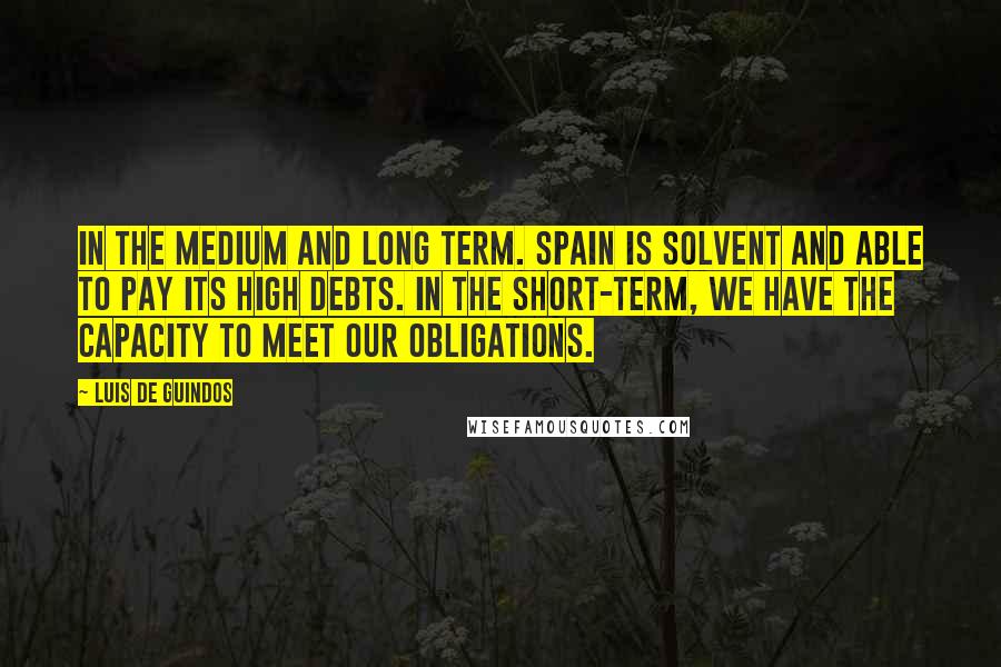 Luis De Guindos Quotes: In the medium and long term. Spain is solvent and able to pay its high debts. In the short-term, we have the capacity to meet our obligations.