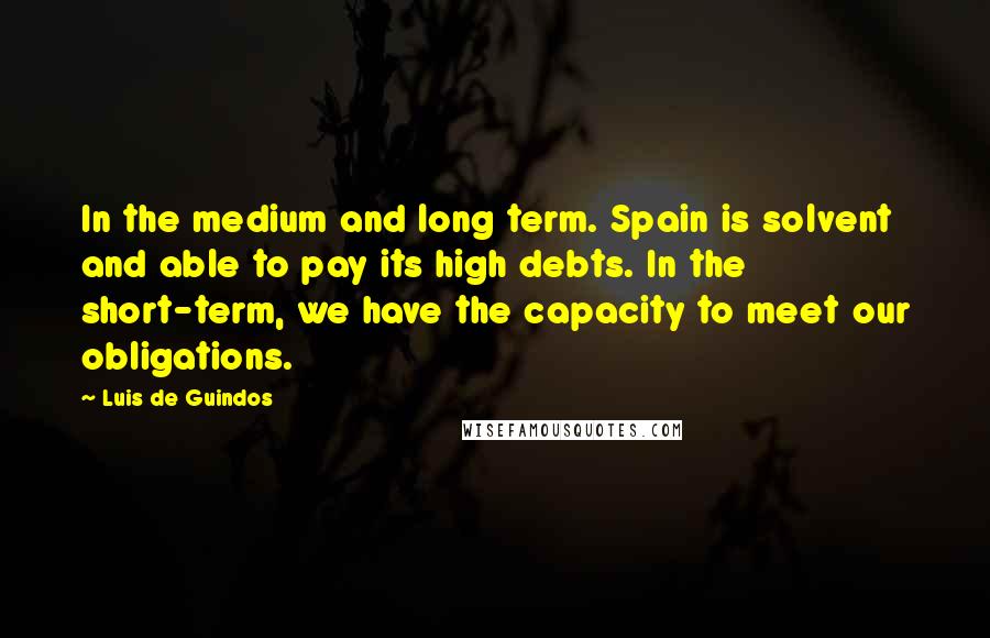 Luis De Guindos Quotes: In the medium and long term. Spain is solvent and able to pay its high debts. In the short-term, we have the capacity to meet our obligations.