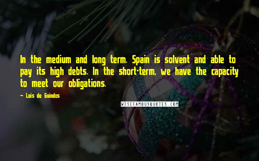 Luis De Guindos Quotes: In the medium and long term. Spain is solvent and able to pay its high debts. In the short-term, we have the capacity to meet our obligations.