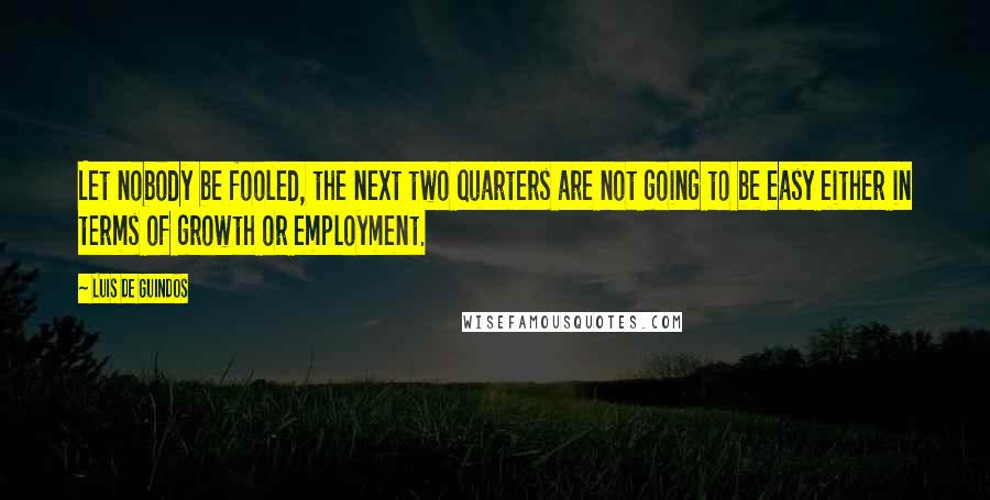 Luis De Guindos Quotes: Let nobody be fooled, the next two quarters are not going to be easy either in terms of growth or employment.