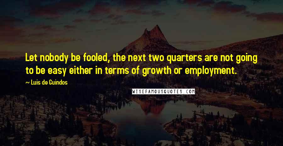 Luis De Guindos Quotes: Let nobody be fooled, the next two quarters are not going to be easy either in terms of growth or employment.