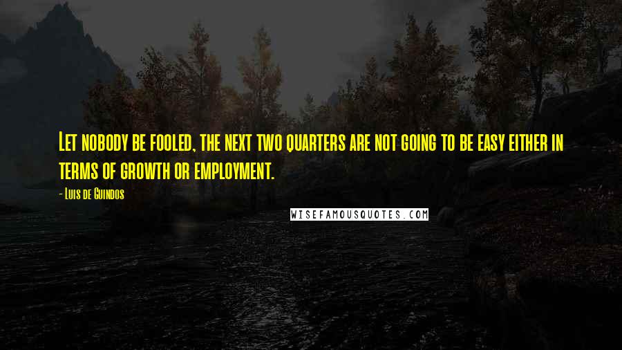 Luis De Guindos Quotes: Let nobody be fooled, the next two quarters are not going to be easy either in terms of growth or employment.