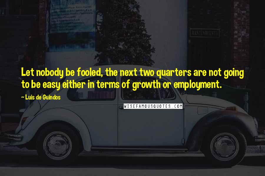 Luis De Guindos Quotes: Let nobody be fooled, the next two quarters are not going to be easy either in terms of growth or employment.