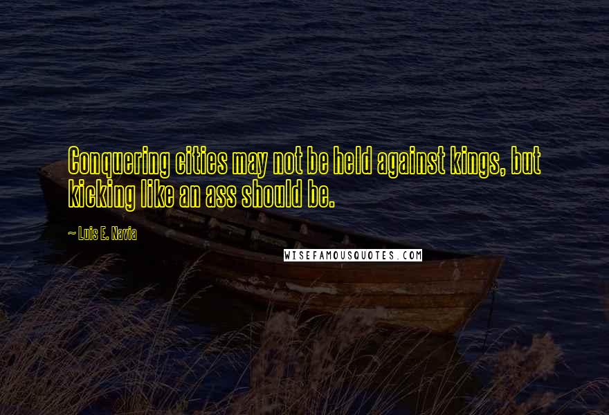 Luis E. Navia Quotes: Conquering cities may not be held against kings, but kicking like an ass should be.