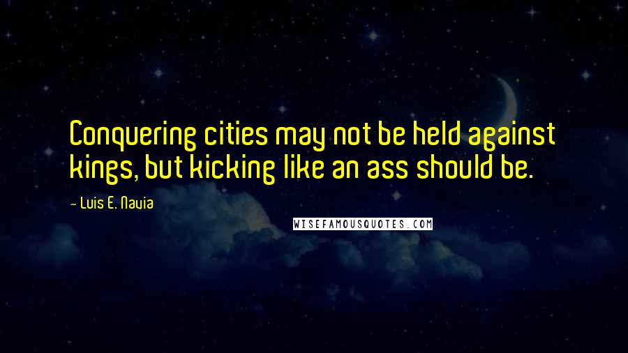 Luis E. Navia Quotes: Conquering cities may not be held against kings, but kicking like an ass should be.
