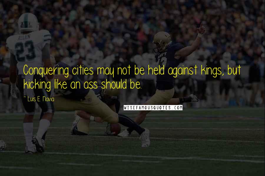 Luis E. Navia Quotes: Conquering cities may not be held against kings, but kicking like an ass should be.