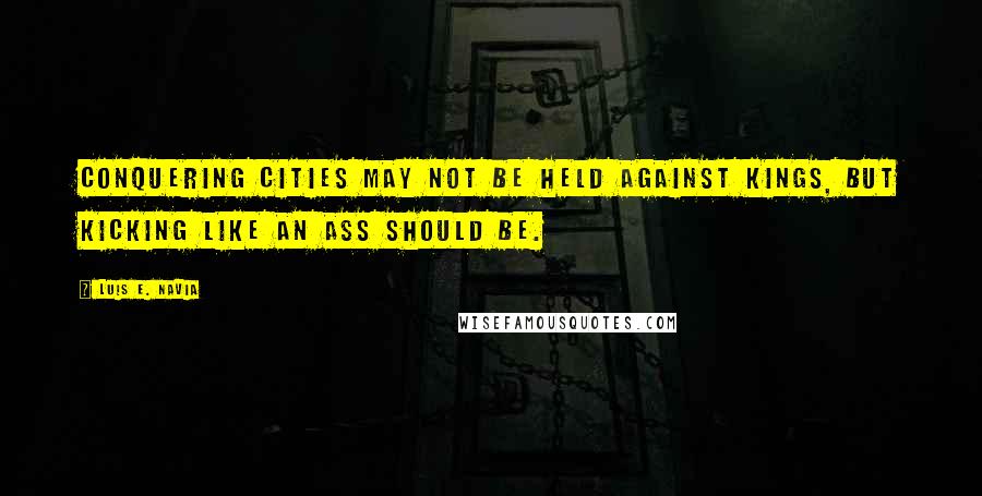 Luis E. Navia Quotes: Conquering cities may not be held against kings, but kicking like an ass should be.