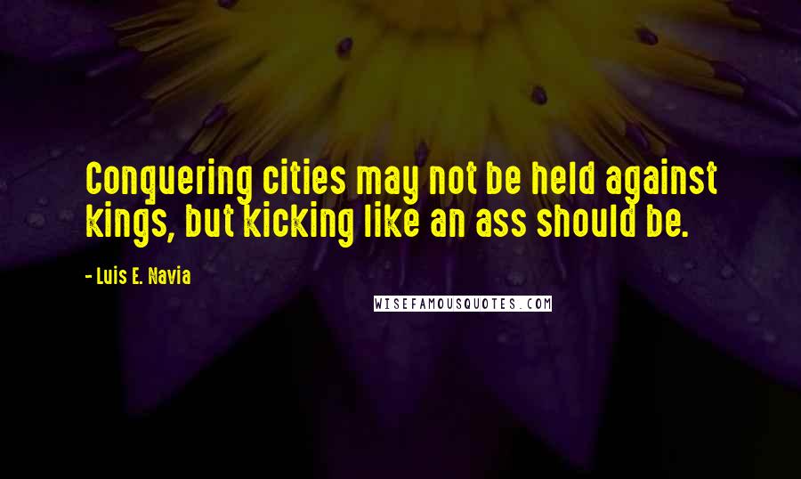 Luis E. Navia Quotes: Conquering cities may not be held against kings, but kicking like an ass should be.