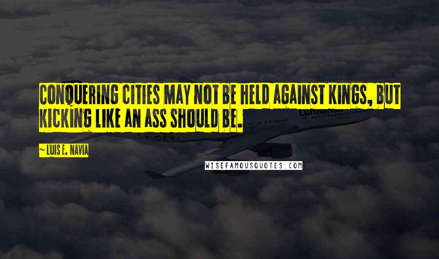 Luis E. Navia Quotes: Conquering cities may not be held against kings, but kicking like an ass should be.