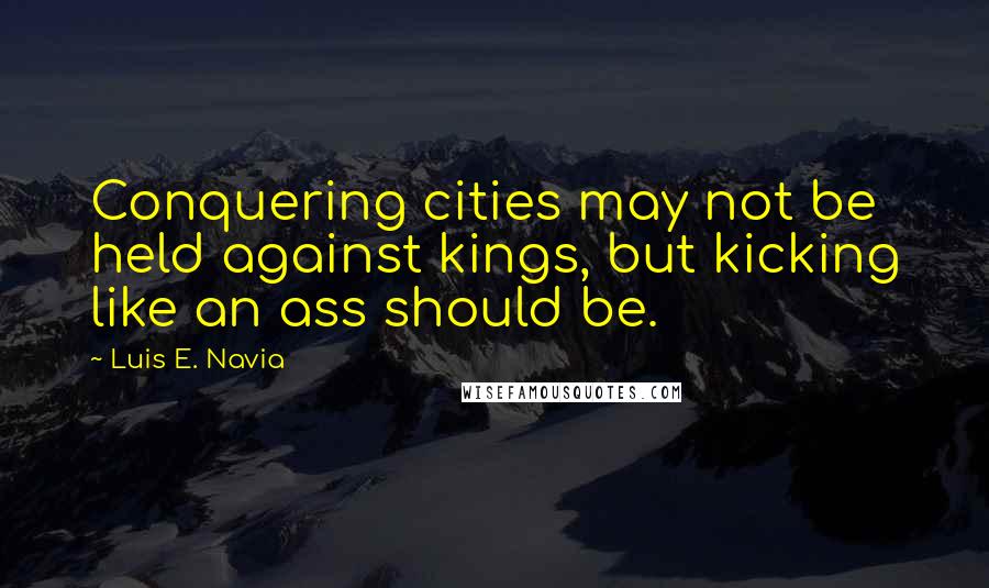 Luis E. Navia Quotes: Conquering cities may not be held against kings, but kicking like an ass should be.