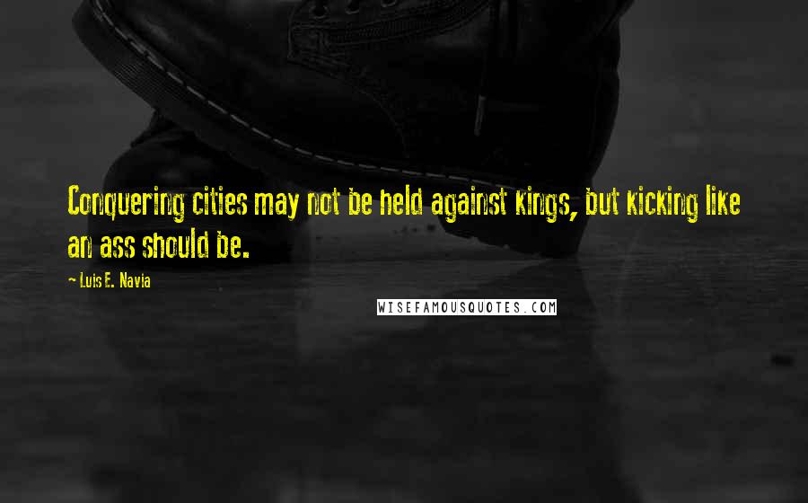 Luis E. Navia Quotes: Conquering cities may not be held against kings, but kicking like an ass should be.