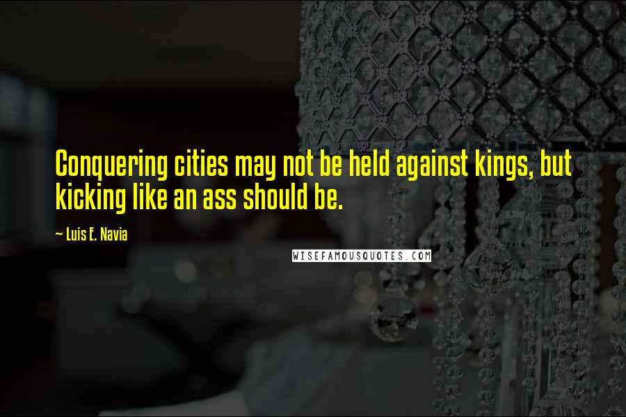 Luis E. Navia Quotes: Conquering cities may not be held against kings, but kicking like an ass should be.