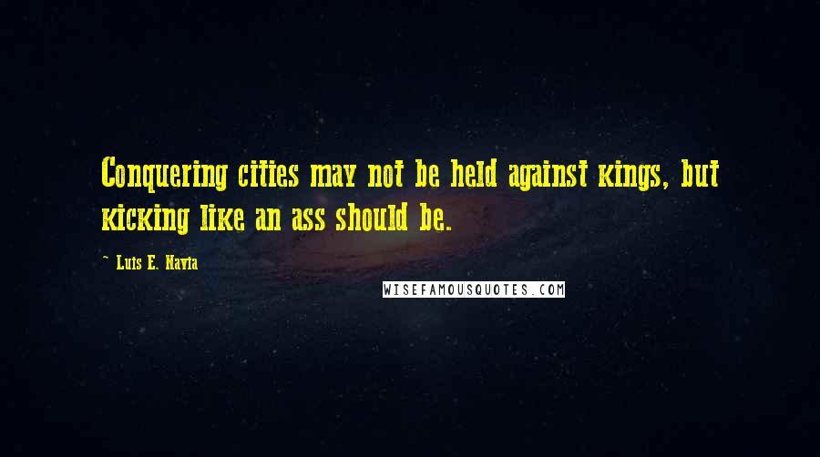 Luis E. Navia Quotes: Conquering cities may not be held against kings, but kicking like an ass should be.