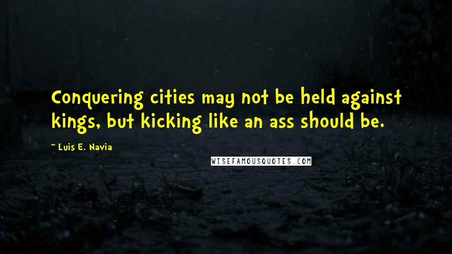 Luis E. Navia Quotes: Conquering cities may not be held against kings, but kicking like an ass should be.