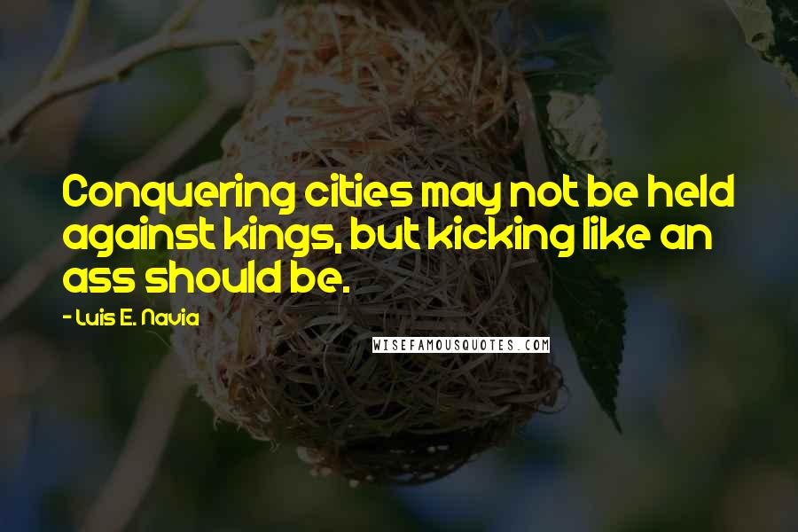 Luis E. Navia Quotes: Conquering cities may not be held against kings, but kicking like an ass should be.