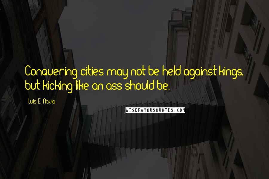 Luis E. Navia Quotes: Conquering cities may not be held against kings, but kicking like an ass should be.