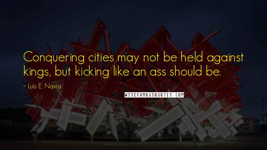 Luis E. Navia Quotes: Conquering cities may not be held against kings, but kicking like an ass should be.