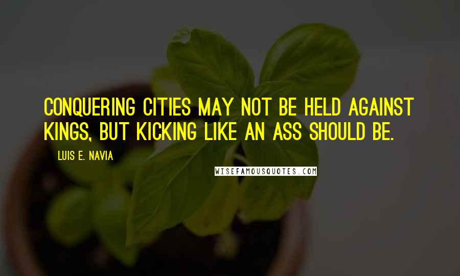 Luis E. Navia Quotes: Conquering cities may not be held against kings, but kicking like an ass should be.