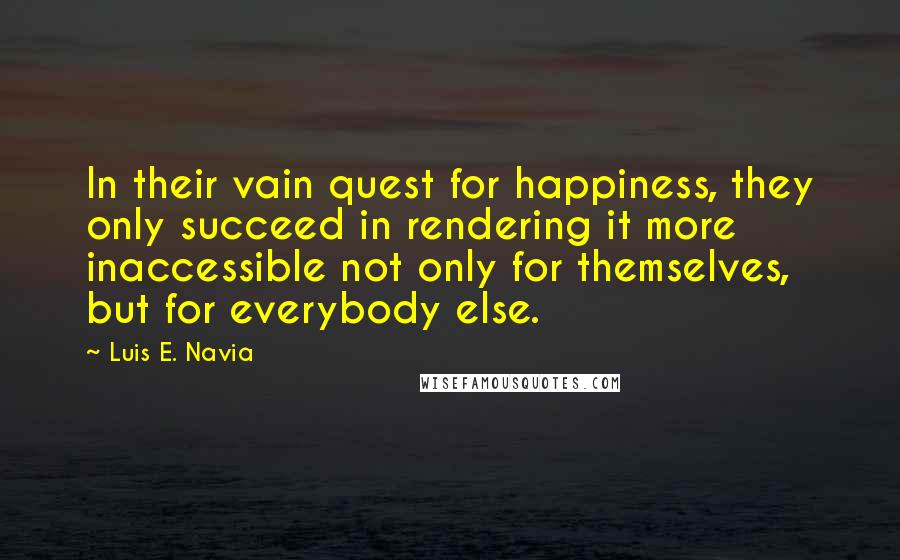 Luis E. Navia Quotes: In their vain quest for happiness, they only succeed in rendering it more inaccessible not only for themselves, but for everybody else.