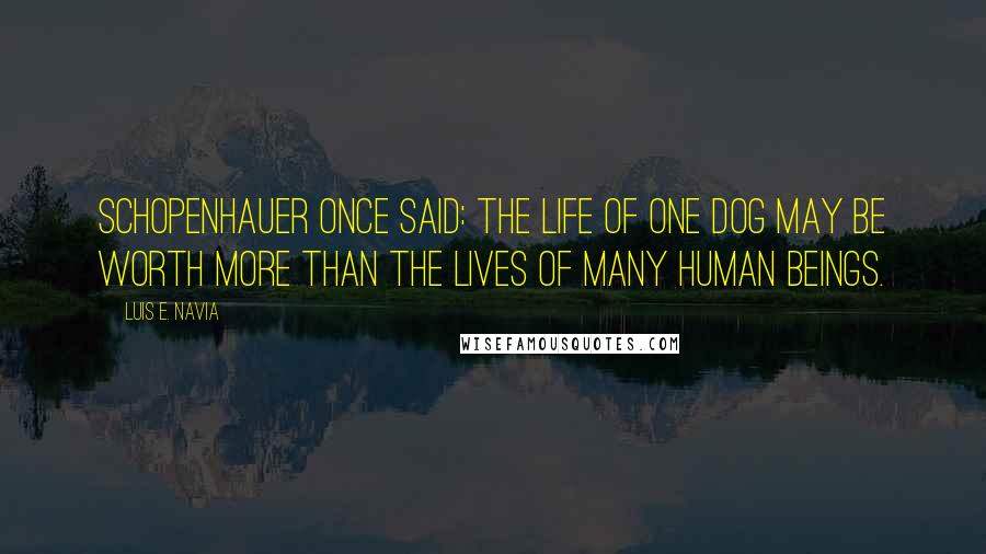 Luis E. Navia Quotes: Schopenhauer once said: the life of one dog may be worth more than the lives of many human beings.