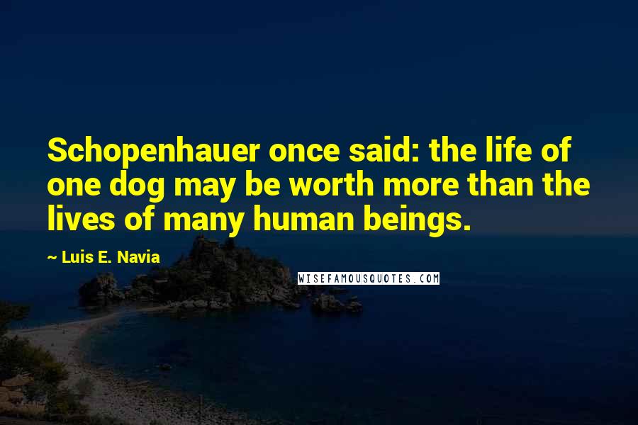 Luis E. Navia Quotes: Schopenhauer once said: the life of one dog may be worth more than the lives of many human beings.
