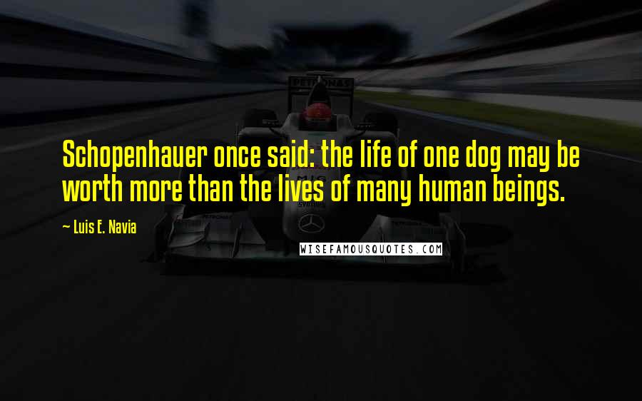 Luis E. Navia Quotes: Schopenhauer once said: the life of one dog may be worth more than the lives of many human beings.