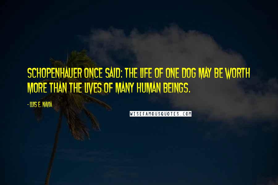 Luis E. Navia Quotes: Schopenhauer once said: the life of one dog may be worth more than the lives of many human beings.