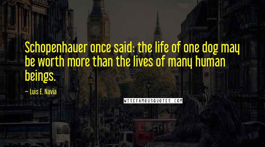 Luis E. Navia Quotes: Schopenhauer once said: the life of one dog may be worth more than the lives of many human beings.