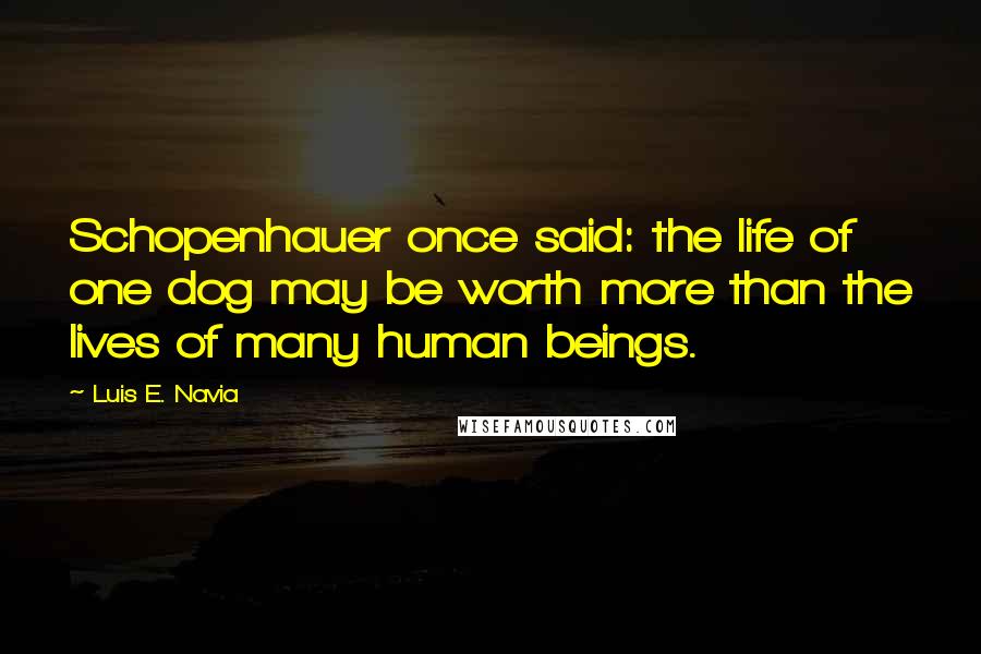 Luis E. Navia Quotes: Schopenhauer once said: the life of one dog may be worth more than the lives of many human beings.