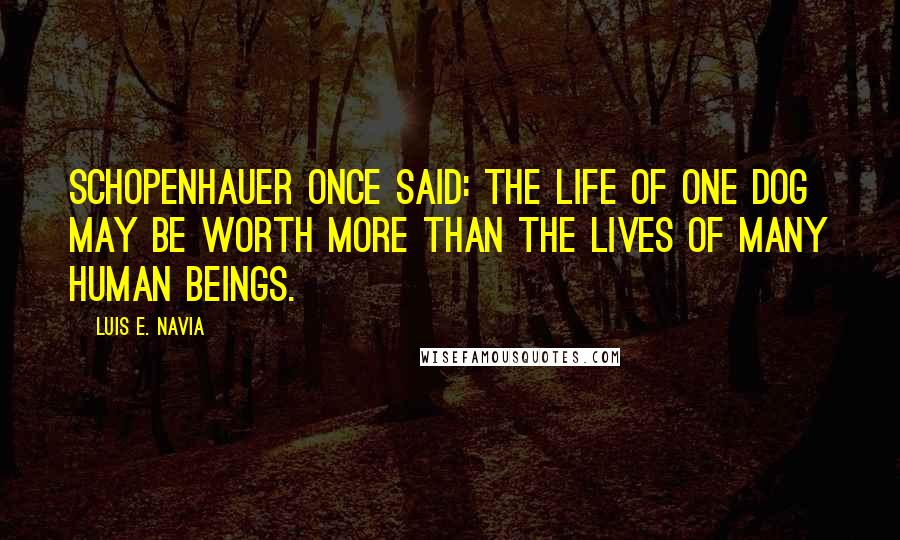 Luis E. Navia Quotes: Schopenhauer once said: the life of one dog may be worth more than the lives of many human beings.