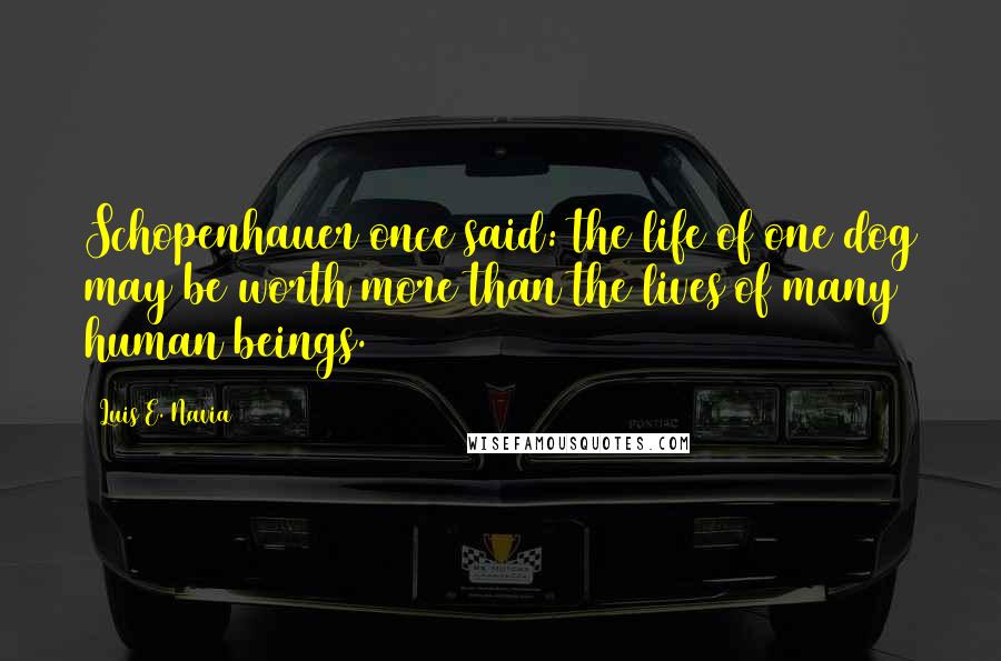 Luis E. Navia Quotes: Schopenhauer once said: the life of one dog may be worth more than the lives of many human beings.