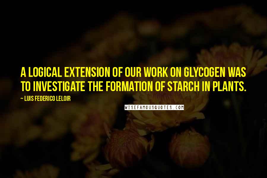 Luis Federico Leloir Quotes: A logical extension of our work on glycogen was to investigate the formation of starch in plants.